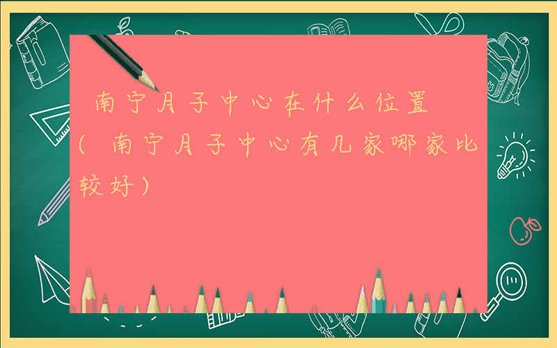 南宁月子中心在什么位置 (南宁月子中心有几家哪家比较好)